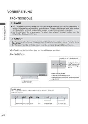 Page 32A-28
VORBEREITUNG
VORBEREITUNG
Power/Standby-Anzeige
• Leuchtet im Standby-Modus rot.
• Die Anzeige erlischt, doch das Fernsehgerät bleibt 
eingeschaltet.
Intelligenter Sensor
Passt das Bild den 
äußeren Bedingun-
gen an.
Nur 50/60PK5
** 
Sensor für die Fernbedienung
SIGNALQUELLEMENÜOKLAUTSTÄRKEEINSCHALTENEINSCHALTEN
Sensortasten
• Die gewünschten Tastenfunktionen können durch Berühren der Tasten 
aufgerufen werden.
LAUTSPRECHER
 Die Ausführung des Fernsehers kann von den Abbildungen abweichen....