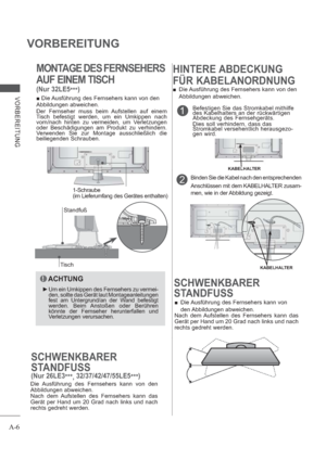 Page 10A-6
VORBEREITUNG
VORBEREITUNG
MONTAGE DES FERNSEHERS
AUF EINEM TISCH
(Nur 32LE5
***)
1Befestigen Sie das Stromkabel mithilfe 
des Kabelhalters an der rückwärtigen 
Abdeckung des Fernsehgeräts.
Dies soll verhindern, dass das 
Stromkabel versehentlich herausgezo-
gen wird.
Binden Sie die Kabel nach den entsprechenden
Anschlüssen mit dem KABELHALTER zusam-
men, wie in der Abbildung gezeigt.2
KABELHALTER
KABELHALTER
SCHWENKBARER
STANDFUSS
 Die Ausführung des Fernsehers kann von 
den Abbildungen  abweichen....