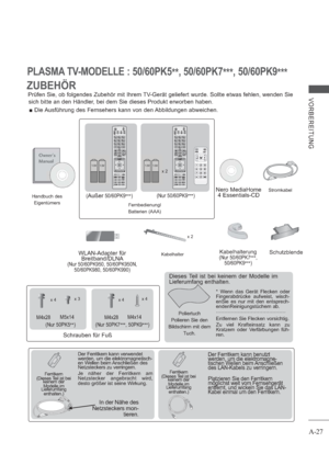 Page 31A-27
VORBEREITUNG
PLASMA TV-MODELLE : 50/60PK5
**, 50/60PK7
***, 50/60PK9
***
x 4x 3
M4x28M5x14
(Nur 50PK5
**)
x 4x 4
M4x28M4x14
(Nur 50PK7
***, 50PK9
***)
Nero MediaHome 
4 Essentials-CD
x 2
Kabelhalterung(Nur 50/60PK7
***,
50/60PK9
***)WLAN-Adapter für 
Breitband/DLNA
(Nur 50/60PK950, 50/60PK950N, 
50/60PK980, 50/60PK990)
ZUBEHÖR
Prüfen Sie, ob folgendes Zubehör mit Ihrem TV-Gerät geliefert wurde. Sollte etwas fehlen, wenden Sie 
sich bitte an den Händler, bei dem Sie dieses Produkt erworben haben.
...