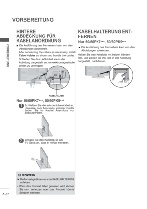 Page 36A-32
VORBEREITUNG
VORBEREITUNG
KABELHALTERUNG ENT-
FERNEN
 Die Ausführung des Fernsehers kann von den 
Abbildungen abweichen.
Halten Sie den Kabelclip mit beiden Händen 
fest, und ziehen Sie ihn, wie in der 
Abbildung
dargestellt, nach hinten.
1Schließen Sie die erforderlichenKabel an.
Hinweise zum Anschluss weiterer Geräte 
finden Sie im Kapitel Anschluss von 
Zusatzgeräten.
2Bringen Sie den Kabelclip so am 
TV-Gerät an, dass er hörbar einrastet.
HINTERE
ABDECKUNG FÜR 
KABELANORDNUNG
 Die Ausführung...