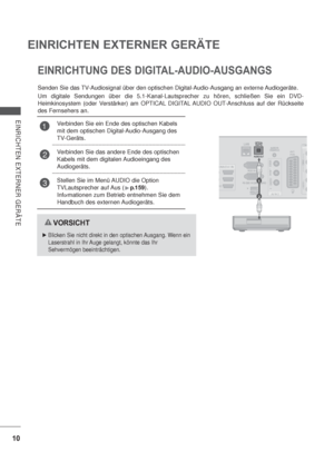 Page 5210
EINRICHTEN EXTERNER GERÄTE
EINRICHTEN EXTERNER GERÄTE
1
2
EINRICHTUNG DES DIGITAL-AUDIO-AUSGANGS
Senden Sie das TV-Audiosignal über den optischen Digital-Audio-Ausgang an externe Audiogeräte.
Um digitale Sendungen über die 5.1-Kanal-Lautsprecher zu hören, schließen Sie ein DVD-
Heimkinosystem (oder Verstärker) am OPTICAL DIGITAL AUDIO OUT-Anschluss auf der Rückseite 
des Fernsehers an.
VORSICHT
Blicken Sie nicht direkt in den optischen Ausgang. Wenn ein 
Laserstrahl in Ihr Auge gelangt, könnte das...