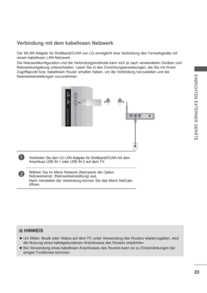 Page 6523
EINRICHTEN EXTERNER GERÄTE
Der WLAN-Adapter für Breitband/DLNA von LG ermöglicht eine Verbindung des Fernsehgeräts mit 
einem kabellosen LAN-Netzwerk.
Die Netzwerkkonfiguration und die Verbindungsmethode kann sich je nach verwendeten Geräten und 
Netzwerkumgebung unterscheiden. Lesen Sie in den Einrichtungsanweisungen, die Sie mit Ihrem 
Zugriffspunkt bzw. kabellosen Router erhalten haben, um die Verbindung herzustellen und die 
Netzwerkeinstellungen vorzunehmen.
Verbindung mit dem kabellosen...