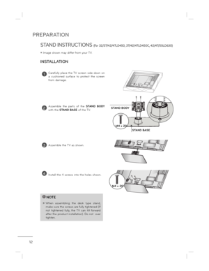 Page 12PREPARATION
12
STAND INSTRUCTIONS (For 32/37/42/47LD450, 37/42/47LD450C, 42/47/55LD63 0)
ë Image shown may differ from your TV.
!NOTE
 When  assembling  the  desk  type  stand, 
make sure the screws are fully tightened (If not  tightened  fully,  the  TV  can  tilt  forward  
after the product installation). Do not  over 
tighten.
1Carefully  place  the TV  screen  side  down  on  
a  cushioned  surface  to  protect  the  screen 
from damage.
2Assemble  the  parts  of  the  STAND  BODY 
with the  STAND...