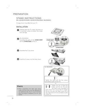 Page 14PREPARATION
14
STAND INSTRUCTIONS  
(For 32/42/47LD420, 32/42/47/55LD520, 55LD520C)
ë Image shown may differ from your TV.
1Carefully  place  the TV  screen  side  down  on  
a  cushioned  surface  to  protect  the  screen 
from damage.
3Assemble the TV as shown.
INSTALLATION
!NOTE
 When  assembling  the  desk  type  stand, make sure the screws are fully tightened (If not  tightened  fully,  the  TV  can  tilt  forward  
after the product installation). Do not  over 
tighten.
4Install the 4 screws into...