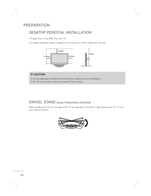 Page 20PREPARATION
20
DESKTOP PEDESTAL INSTALLATION 
SWIVEL STAND 
(Except 19/22LE5300, 22LE5500)
After installing the TV, you can adjust the TV set manually to the left or right direction by 20 º to suit 
your viewing position.
ë Image shown may differ from your TV.
For proper ventilation, allow a clearance of 4 inch es on all four sides from the wall.
4 inches4 inches
4 inches4 inches
CAUTION
 Ensure adequate ventilation by following the clear
ance recommendations.
 Do not mount near or above any type of...