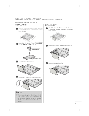Page 99
STAND INSTRUCTIONS (For 19/22LE5300, 22LE5500)
ë Image shown may differ from your TV.
!NOTE
 When  assembling  the  desk  type  stand, 
make sure the screws are fully tightened (If not  tightened  fully,  the  TV  can  tilt  forward  
after the product installation). Do not  over 
tighten.
1Carefully  place  the TV  screen  side  down  on  
a  cushioned  surface  to  protect  the  screen 
from damage.
2Assemble  the  parts  of  the  STAND  BODY 
with the  STAND BASE  of the TV.
INSTALLATION
1Carefully...