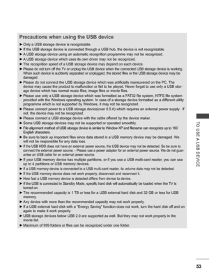 Page 101
53
TO  USE A  USB  DEVICE
Precautions when using the USB device
 ►Only a USB storage device is recognizable. 
 ►If the USB storage device is connected through a USB hub, the device is not recognizable.
 ►A USB storage device using an automatic recognition programme may not be recognized.
 ►A USB storage device which uses its own driver may not be recognized.
 ►The recognition speed of a USB storage device may depend on each device.
 ►Please do not turn off the TV or unplug the USB device when the...