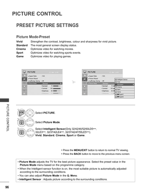 Page 144
96
PICTURE CONTROL
PICTURE  CONTROL
PRESET PICTURE SETTINGS
Picture Mode-Preset
Vivid Strengthen the contrast, brightness, colour and sharpness for vivid picture.
Standard  The most general screen display status.
Cinema Optimizes video for watching movies.
Sport Optimizes video for watching sports events.
Game  Optimizes video for playing games.
• Press the MENU/EXIT button to return to normal TV viewing.
• Press the BACK button to move to the previous menu screen.
• Picture Mode adjusts the TV for the...