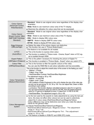 Page 149
101
PICTURE  CONTROL
Colour Gamut
(Advanced Control: 
Wide/Standard)
• Standard : Mode to use original colour area regardless of the display char-
acteristics.
• Wide: Mode to use maximum colour area of the TV display.
 ■Maximize the utilization for colour area that can be expressed.
Colour Gamut
(Expert Control: EBU/
SMPTE/BT709/Wide/ 
Standard)
• Standard : Mode to use original colour area regardless of the display char-
acteristics.
• Wide : Mode to use maximum colour area of the TV display.
• EBU :...