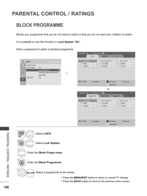 Page 174
126
PARENTAL CONTROL / RATINGS
PARENTAL  CONTROL  /  RATINGS
BLOCK PROGRAMME
Blocks any programme that you do not want to watch or that you do not want your children to watch.
It is available to use this function in Lock System ”On”.
Enter a password to watch a blocked programme.
• Press the MENU/EXIT button to return to normal TV viewing.
• Press the BACK button to move to the previous menu screen.
1Select LOCK.
2Select Lock System.
3Enter the Block Progra mme.
4Enter the Block Programme.
5...