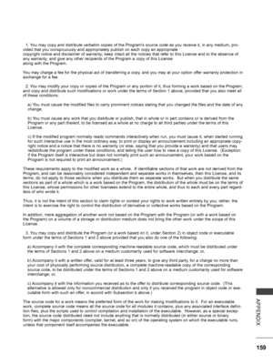 Page 207
159
APPENDIX
  1. You may copy and distribute verbatim copies of the Program's source code as you receive it, in any medium, pro-vided that you conspicuously and appropriately publish on each copy an appropriatecopyright notice and disclaimer of warranty; keep intact all the notices that refer to this License and to the absence of any warranty; and give any other recipients of the Program a copy of this Licensealong with the Program.
You may charge a fee for the physical act of transferring a copy,...