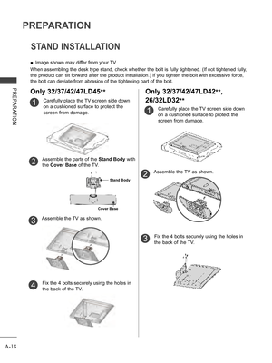 Page 22
A-18
PREPARATION
PREPARATION
STAND INSTALLATION
 ■Image shown may differ from your TV
When assembling the desk type stand, check whether the bolt is fully tightened. (If not tightened fully, 
the product can tilt forward after the product installation.) If you tighten the bolt with excessive force, 
the bolt can deviate from abrasion of the tightening part of the bolt. 
Carefully place the TV screen side down 
on a cushioned surface to protect the 
screen from damage.
1
Assemble the TV as shown.
Fix the...