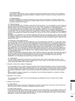 Page 217
169
APPENDIX
 (b) Contributor APIs. If Contributor's Modifications include an application programming interface and Contributor has knowledge of patent licenses which are reasonably necessary to implement that API, Contributor must also include this infor-mation in the LEGAL file.
(c)  Representations.Contributor represents that, except as disclosed pursuant to Section 3.4(a) above, Contributor believes that Contributor's Modifications are Contributor's original creation(s) and/or...