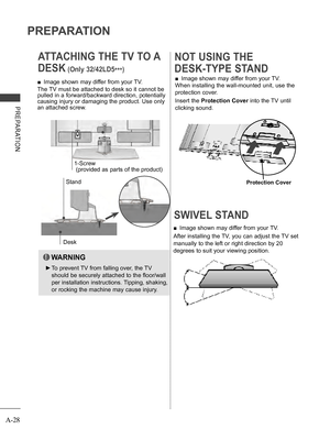 Page 32
A-28
PREPARATION
PREPARATION
SWIVEL STAND 
 ■Image shown may differ from your TV.
After installing the TV, you can adjust the TV set 
manually to the left or right direction by 20 
degrees to suit your viewing position.
 ■Image shown may differ from your TV.
When installing the wall-mounted unit, use the 
protection cover. 
Insert the Protection Cover into the TV until 
clicking sound.
NOT USING THE 
DESK-TYPE STAND 
ATTACHING THE TV TO A 
DESK (Only 32/42LD5***)
Desk
Stand
 ■Image shown may differ from...