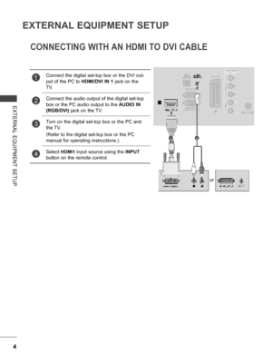 Page 52
4
EXTERNAL EQUIPMENT SETUP
EXTERNAL  EQUIPMENT  SETUP
CONNECTING WITH AN HDMI TO DVI CABLE
1Connect the digital set-top box or the DVI out-
put of the PC to HDMI/DVI IN 1 jack on the 
TV.
2Connect the audio output of the digital set-top 
box or the PC audio output to the AUDIO IN 
(RGB/DVI) jack on the TV.
3Turn on the digital set-top box or the PC and 
the TV. 
(Refer to the digital set-top box or the PC 
manual for operating instructions.)
4Select HDMI1 input source using the INPUT 
button on the...