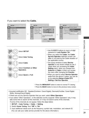 Page 69
21
WATCHING  TV  /  PROGRAMME  CONTROL
If you want to select the Cable,
• Press the MENU/EXIT button to return to normal TV viewing.
• Press the BACK button to move to the previous menu screen.
1Select SETUP.
2Select Auto Tuning.
3
Select Cable.
4Select Comhem or Other 
Operators.
5
Select Quick or Full.
OKMove
● Auto Tuning● Manual Tuning● Programme Edit● CI Information   ● Cable DTV Setting
SETUP
● Auto Tuning
OKMove
● ● Auto Tuning● Manual Tuning● Programme Edit● CI Information   ● Cable DTV Setting...