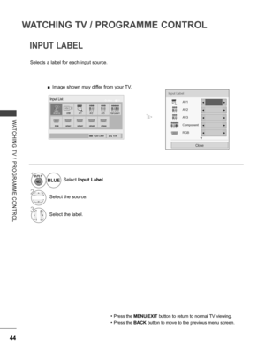 Page 92
44
WATCHING TV / PROGRAMME CONTROL
WATCHING  TV  /  PROGRAMME  CONTROL
INPUT LABEL
Selects a label for each input source.
• Press the MENU/EXIT button to return to normal TV viewing.
• Press the BACK button to move to the previous menu screen.
1Select Input Label.
2Select the source.
3Select the label.
BLUE
Input Label
AV1
AV2
AV3
Component
RGB
Close
▼
◄►
◄►
◄►
◄►
◄►
AntennaUSB
HDMI2HDMI3HDMI4HDMI1
AV1AV2Component
RGB
OKMoveInput List
Input LabelExit
AV3
 ■Image shown may differ from your TV.
   