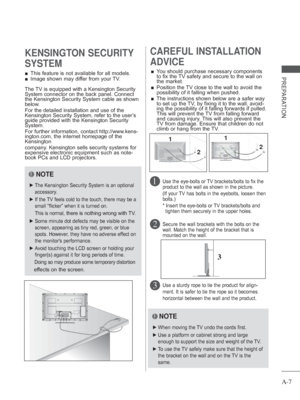 Page 11A-7
PREPARATION 
■ This feature is not available for all models.
 
■ Image shown may differ from your TV.
KENSINGTON SECURITY 
SYSTEMCAREFUL INSTALLATION 
ADVICE 
 
■ You should purchase necessary components 
to fix the TV safety and secure to the wall on 
the market.
 
■    Position the TV close to the wall to avoid the 
possibility of it falling when pushed.
 
■    The instructions shown below are a safer way 
to set up the TV, by fixing it to the wall, avoid-
ing the possibility of it falling forwards...