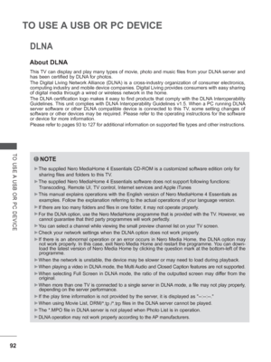 Page 15692
TO USE A USB OR PC DEVICE
TO USE A USB OR PC DEVICE
About DLNA
This TV can display and play many types of movie, photo and music files from \
your DLNA server and 
has been certified by DLNA for photos. 
The Digital Living Network Alliance (DLNA) is a cross-industry organization of consumer electroni\
cs, 
computing industry and mobile device companies. Digital Living provides \
consumers with easy sharing 
of digital media through a wired or wireless network in the home.
The DLNA certification logo...