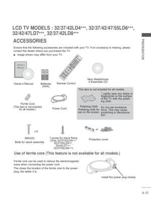 Page 19A-15
PREPARATION
LCD TV MODELS : 32/37/42LD4***, 32/37/42/47/55LD6
***, 
32/42/47LD7 ***, 32/37/42LD8
***
ACCESSORIES
Ensure that the following accessories are included with your TV. If an accessory is missing, please 
contact the dealer where you purchased the TV.
 
■  Image shown may differ from your TV.
Owner’s Manual
Batteries  (AAA) Remote Control
Polishing Cloth
Polishing cloth for 
use on the screen. This item is not included for all models.
* 
Lightly wipe any stains or 
fingerprints on the...