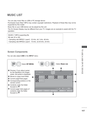 Page 18111 7
TO USE A USB OR PC DEVICE
MUSIC LIST
You can play music files on USB or PC storage device.
  Purchased music files(*.MP3) may contain copyright restrictions. Playb\
ack of these files may not be 
supported by this model.
Music file on your USB device can be played by this unit.
The On Screen Display may be dif
ferent from your TV. Images are an example to assist with the TV 
operation.
MUSIC (*.MP3) supporting file
Bit rate 32 to 320
• Sampling rate MPEG1 Layer3 : 32 kHz, 44.1 kHz, 48 kHz
• Sampling...