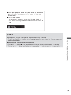 Page 189125
TO USE A USB OR PC DEVICE
NOTE
 
► A damaged or corrupted music does not play but displays 00:00 in playtime\
.
 
► A music downloaded from a paid service with copyright protection does not\
 start but displays inappropriate 
information in playtime.
 
► If you press OK, 
■ buttons, screen saver is stopped.
 
► The PLAY(►), Pause(II), 
■ , ►► , ◄◄  buttons on the remote control are also available in this mode.
 
► You can use the ►►  button to select the next music and the ◄◄  button to select the...