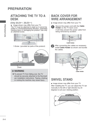 Page 10A-6
PREPARATION
PREPARATION
ATTACHING THE TV TO A 
DESK
 
(Only 32LE4***, 32LE5
***)
Desk
Stand
 
■  Image shown may differ from your TV.
The TV must be attached to desk so it cannot be 
pulled in a forward/backward direction, potentially 
causing injury or damaging the product. Use only 
an attached screw.
  WARNING
 
► To prevent TV from falling over, the TV 
should be securely attached to the floor/wall 
per installation instructions. Tipping, shaking, 
or rocking the machine may cause injury.
1-Screw...