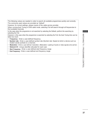 Page 10137
WATCHING TV / PROGRAMME CONTROL
The following values are needed in order to search all available program\
mes quickly and correctly.
The commonly used values are provided as default.
However, for correct settings, please inquire of the cable service provider.
When running Auto Tuning in DVB cable mode, selecting Full will search through all frequenc\
ies to 
find available channels.
In the case when the programme is not searched by selecting the Default,\
 perform the searching by 
selecting the...