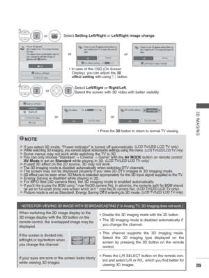 Page 15389
3D IMAGING
NOTE
► 
If you select 3D mode, Power indicator is turned off automatically. (LCD TV/LED LCD TV only)►  While watching 3D imaging, you cannot adjust video/audio settings using \
the menu. (LCD TV/LED LCD TV only)► 
Some menus may not work while watching the TV in 3D.
► You can only choose Standard  → Cinema →  Game with the AV MODE button on remote control. 
AV Mode is set as Standard while playing in  3D. 
(LCD TV/LED LCD TV only)►
If used 3D effect on the 2D source, 3D may not work.
►The...