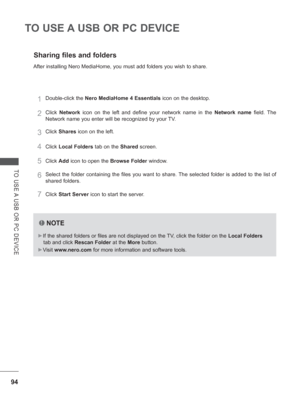 Page 15894
TO USE A USB OR PC DEVICE
TO USE A USB OR PC DEVICE
Sharing files and folders
After installing Nero MediaHome, you must add folders you wish to share.\
1Double-click the Nero MediaHome 4 Essentials  icon on the desktop.
2Click Network icon on the left and define your network name in the  Network name field. The 
Network name you enter will be recognized by your TV.
3Click  Shares icon on the left.
4Click Local Folders  tab on the Shared screen.
5Click Add icon to open the Browse Folder window....