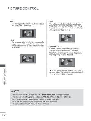 Page 200136
PICTURE CONTROL
PICTURE CONTROL
• 4:3
The following selection will allow you to view a picture 
with an original 4:3 aspect ratio.
•  14:9
Y
 ou can view a picture format of 14:9 or a general TV 
programme in the 14:9 mode. The 14:9 screen is 
viewed in the same way as in 4:3, but is moved to the 
up and down.
•  Zoom
The following selection will allow you to view 
the picture without any alteration, while filling 
the entire screen. However, the top and bottom 
of the picture will be cropped.
•...