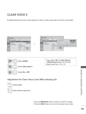 Page 219155
SOUND & LANGUAGE CONTROL
CLEAR VOICE II
By differentiating the human sound range from others, it helps users listen to\
 human voices better.
Adjustment for Clear Voice Level With selecting On
• Press the MENU/EXIT button to return to normal TV viewing.
• Press the BACK button to move to the previous menu screen.
• If you select “On” for Clear Voice II, 
Infinite Sound  feature will not work.
• Select levels from ‘-6’ to ’+6’.
1Select AUDIO.
2Select Clear Voice II.
3Select On or Off.
4Select Level....