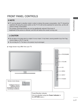 Page 41A-37
PREPARATION
FRONT PANEL CONTROLS
 
■ Image shown may differ from your TV.
NOTE
 
► TV can be placed in standby mode in order to reduce the power consumptio\
n. And TV should be 
switched off using the power switch on the TV if it will not be watched for some time, as this will 
reduce energy consumption.
 
The energy consumed during use can be significantly reduced if the level\
 of 
brightness of the picture is reduced, and this will reduce the overall r\
unning cost.
 
 CAUTION
 
► Do not step on...