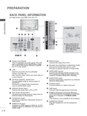 Page 42A-38
PREPARATION
PREPARATION
BACK PANEL INFORMATION
 
■ Image shown may differ from your TV.
Power Cord Socket
This TV operates on an AC power. The volt-
age is indicated on the Specifications page. 
(►  p.184 to 200 ) Never attempt to operate 
the 

TV on DC power. 
LAN
Network connection for 
 AccuWeather, 
Picasa, YouTube, etc.
Also used for video, photo and music files on 
a local network. 
OPTICAL DIGITAL AUDIO OUT 
Connect digital audio to various types of 
equipment. 
Connect to a Digital 

Audio...