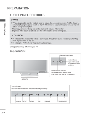 Page 50A-46
PREPARATION
PREPARATION
Power/Standby Indicator
 
• Illuminates red in standby mode.
 
• The lighting is off while the TV remains on.
Intelligent Sensor
Adjusts picture accord-
ing 
to the surrounding 
conditions 
Only 50/60PK5 ** 
 Remote Control Sensor
FRONT PANEL CONTROLS
 
■ Image shown may differ from your TV.
NOTE
 
► TV can be placed in standby mode in order to reduce the power consumptio\
n. And TV should be 
switched off using the power switch on the TV if it will not be watched for some...