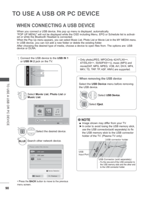 Page 15490
TO USE A USB OR PC DEVICE 
TO USE A USB OR PC DEVICE
WHEN CONNECTING A USB DEVICE
When you connect a USB device, this pop up menu is displayed, automatica\
lly.
“POP UP MENU” will not be displayed while the OSD including Menu, EPG or Sch\
edule list is activat-
ed or while the Bluetooth Headset is connected.
When the Pop Up menu appears, you can select Music List, Photo List or M\
ovie List in the MY MEDIA menu.
In USB device, you can not add a new folder or delete the existing folde\
r.
After...