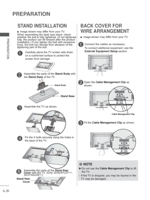 Page 24A-20
PREPARATION
PREPARATION
BACK COVER FOR 
WIRE ARRANGEMENT
 
■ Image shown may differ from your TV.
1
2
NOTE
 
► Do not use the Cable Management Clip to lift 
the TV.
-   If the TV is dropped, you may be injured or the 
TV may be damaged.
Connect the cables as necessary.
To connect additional equipment, see the 
External Equipment Setup  section.
Open the Cable Management Clip as 
shown.
Cable Management Clip
Fit the Cable Management Clip as shown.3
STAND INSTALLATION
Fix the 4 bolts securely using...