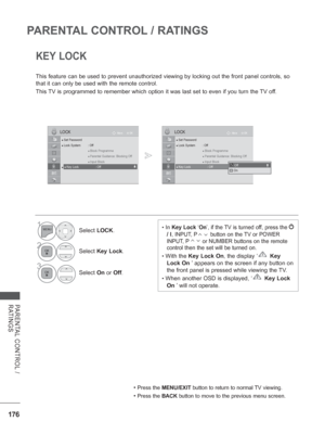 Page 240176
PARENTAL CONTROL / RATINGS
PARENTAL CONTROL / 
RATINGS
KEY LOCK
This feature can be used to prevent unauthorized viewing by locking out \
the front panel controls, so 
that it can only be used with the remote control.
This TV is programmed to remember which option it was last set to even if you\
 turn the TV off.
• Press the MENU/EXIT button to return to normal TV viewing.
• Press the BACK button to move to the previous menu screen.
• In Key Lock ‘ On’, if the TV is turned off, press the  
/ I
,...