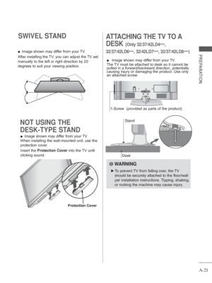 Page 25A-21
PREPARATION
SWIVEL STAND 
 
■ Image shown may differ from your TV.
After installing the TV, you can adjust the TV set 
manually to the left or right direction by 20 
degrees to suit your viewing position.
ATTACHING THE TV TO A 
DESK
  (Only  32/37/42LD4
***, 
32/37/42LD6 ***, 32/42LD7
***, 32/37/42LD8
***)
Desk
Stand
 
■  Image shown may differ from your TV.
The TV must be attached to desk so it cannot be 
pulled in a forward/backward direction, potentially 
causing injury or damaging the product....
