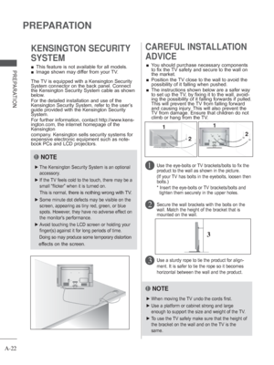 Page 26A-22
PREPARATION
PREPARATION 
■ This feature is not available for all models.
 
■ Image shown may differ from your TV.
KENSINGTON SECURITY 
SYSTEMCAREFUL INSTALLATION 
ADVICE 
 
■ You should purchase necessary components 
to fix the TV safety and secure to the wall on 
the market.
 
■    Position the TV close to the wall to avoid the 
possibility of it falling when pushed.
 
■    The instructions shown below are a safer way 
to set up the TV, by fixing it to the wall, avoid-
ing the possibility of it...