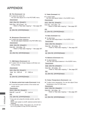 Page 270206
APPENDIX
APPENDIX
12. Remote control lock mode ( Command: k m)
 
► To lock the front panel controls on the monitor and 
remote control.
Transmission
[k][m][  ][Set ID][  ][Data][Cr]
Ack
Data 
00 : Lock off 01 : Lock on
* If you are not using the remote control, use this  mode.
 

When main power is on/off, external control lock is 
released.
*  In the standby mode, if key lock is on, TV will not 
turn on by power on key of IR & Local Key
 .
[m][  ][Set ID][  ][OK/NG][Data][x]
11. OSD Select (Command:...