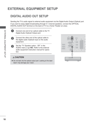 Page 7410
EXTERNAL EQUIPMENT SETUP
EXTERNAL EQUIPMENT SETUP
DIGITAL AUDIO OUT SETUP
Sending the TV’s audio signal to external audio equipment via the Digital Audio Output (Optical) port.
If you want to enjoy digital broadcasting through 5.1-channel speakers, \
connect the OPTICAL 
DIGITAL AUDIO OUT terminal on the back of TV to a Home Theater (or amp). 
  CAUTION
 
►   Do not look into the optical output port. Looking at the laser 
beam may damage your vision.
1Connect one end of an optical cable to the TV...