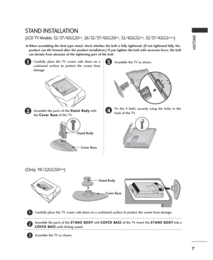 Page 77
ENGLISH
13
4
Carefully place the TV screen side down on a
cushioned surface to protect the screen from
damage.
2Assemble the parts of the S St
ta
an
nd
d 
 B
Bo
od
dy
y
with
the C Co
ov
ve
er
r 
 B
Ba
as
se
e
of the TV.Assemble the TV as shown.
Fix the 4 bolts securely using the holes in the
back of the TV.
Stand Body
Cover Base
STAND INSTALLATION
(LCD TV Models: 32/37/42LG20
**, 26/32/37/42LG30
**, 32/42LG32
**, 32/37/42LG5
***)
AWhen assembling the desk type stand, check whether the bolt is fully...