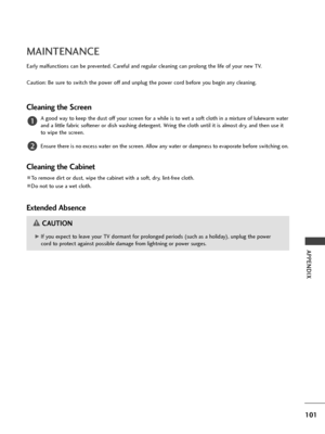 Page 103101
APPENDIX
MAINTENANCE
Early malfunctions can be prevented. Careful and regular cleaning can prolong the life of your new TV.
Caution: Be sure to switch the power off and unplug the power cord before you begin any cleaning.
Cleaning the Screen
A good way to keep the dust off your screen for a while is to wet a soft cloth in a mixture of lukewarm water
and a little fabric softener or dish washing detergent. Wring the cloth until it is almost dry, and then use it
to wipe the screen.
Ensure there is no...