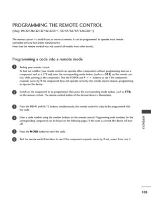 Page 107105
APPENDIX
PROGRAMMING THE REMOTE CONTROL
(Only 19/22/26/32/37/42LG30
**, 32/37/42/47/52LG50
**)
Programming a code into a remote mode
Testing your remote control.
To find out whether your remote control can operate other components without programming, turn on a
component such as a STB and press the corresponding mode button (such as a S ST
TB
B
) on the remote con-
trol, while pointing at the component. Test the POWER and P buttons to see if the component
responds correctly. If the component does not...