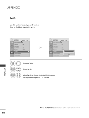 Page 112110
APPENDIX
APPENDIX
Use this function to specify a set ID number. 
Refer to ‘Real Data Mapping’. 
G p p.
.1
11
14
4
Set ID
Select OPTION.
2
Select Set ID.
3
adjust S Se
et
t 
 I
ID
D
to choose the desired TV ID number.
The adjustment range of SET ID is 1~99.
1
Hard of Hearing()
Country :UK
Input Label
SIMPLINK : On
Key Lock : Off
Set ID
Power Indicator
Factory Reset
OPTIONMoveOKD
Set ID
Hard of Hearing()
Country :UK
Input Label
SIMPLINK : On
Key Lock : Off
Set ID
Power Indicator
Factory Reset...