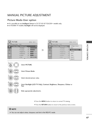 Page 6967
PICTURE CONTROL
MANUAL PICTURE ADJUSTMENT
Picture Mode-User option
NOTE!
G G 
 You can not adjust colour, sharpness and tint in the RGB-PC mode.Select PICTURE.
2
Select Picture Mode.
4
Select Backlight (LCD TV Only), Contrast, Brightness, Sharpness, Clolouror
Tint.
5
Make appropriate adjustments.
1
Aspect Ratio   : 16:9
Picture Mode  : Vivid
• Backlight 100
• Contrast 70
• Brightness 50
• Sharpness 50
• Colour 50
• Tint 0
PICTUREMoveOK
E
Picture Mode : Standard (User)
Aspect Ratio   : 16:9
Picture...