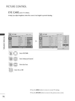 Page 7472
PICTURE CONTROL
PICTURE CONTROL
EYE CARE(LCD TV ONLY)
It helps you adjust brightness when the screen is too bright to prevent dazzling.
Picture Mode  : Vivid
• Backlight 100
• Contrast 100
• Brightness 50
• Sharpness 70
• Colour 70
• Tint 0
• Advanced Control
PICTUREMoveOK
E D• 
Advanced Control
Select PICTURE.
2
Select Advanced Control.
3
Select Eye Care.
4
Select Onor Off.
1
Picture Mode  : Vivid
• Backlight 100
• Contrast 100
• Brightness 50
• Sharpness 70
• Colour 70
• Tint 0
• Advanced Control...