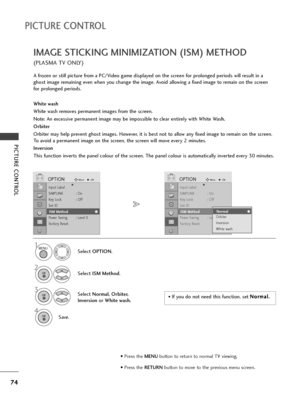 Page 7674
PICTURE CONTROL
PICTURE CONTROL
IMAGE STICKING MINIMIZATION (ISM) METHOD
(PLASMA TV ONLY)
A frozen or still picture from a PC/Video game displayed on the screen for prolonged periods will result in a
ghost image remaining even when you change the image. Avoid allowing a fixed image to remain on the screen
for prolonged periods.
White wash
White wash removes permanent images from the screen. 
Note: An excessive permanent image may be impossible to clear entirely with White Wash.
Orbiter
Orbiter may...