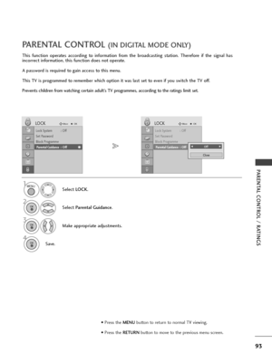 Page 9593
PARENTAL CONTROL / RATINGS
This function operates according to information from the broadcasting station. Therefore if the signal has
incorrect information, this function does not operate.
A password is required to gain access to this menu.
This TV is programmed to remember which option it was last set to even if you switch the TV off.
Prevents children from watching certain adult’s TV programmes, according to the ratings limit set.
PARENTAL CONTROL (IN DIGITAL MODE ONLY)
Select LOCK.
2
Select...